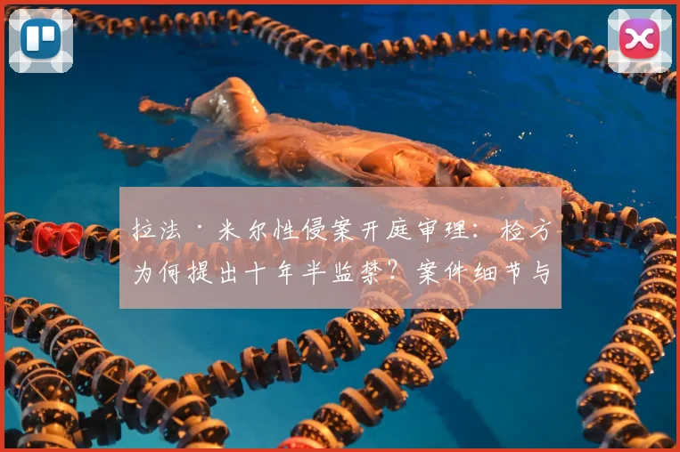 拉法·米尔性侵案开庭审理：检方为何提出十年半监禁？案件细节与法律分析