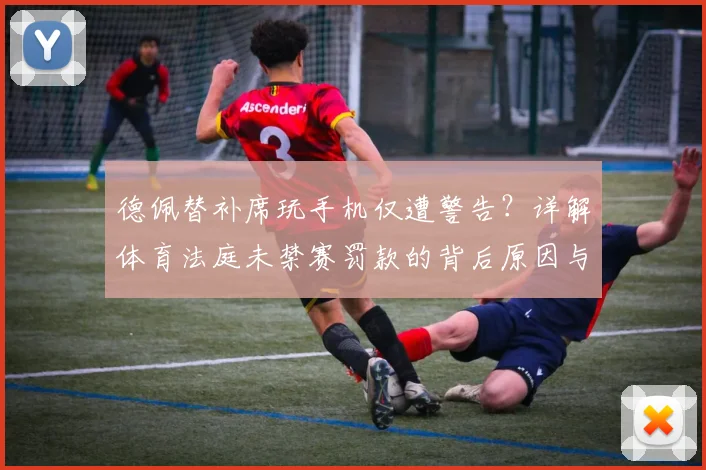 德佩替补席玩手机仅遭警告？详解体育法庭未禁赛罚款的背后原因与球员纪律准则