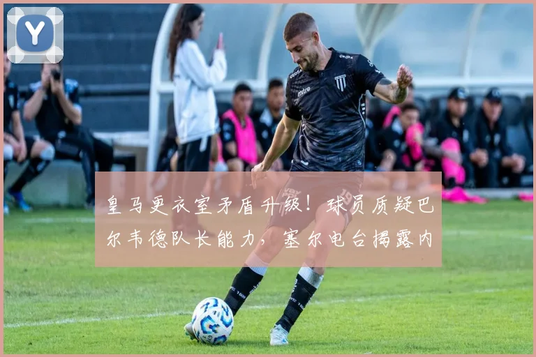 皇马更衣室矛盾升级!球员质疑巴尔韦德队长能力,塞尔电台揭露内幕