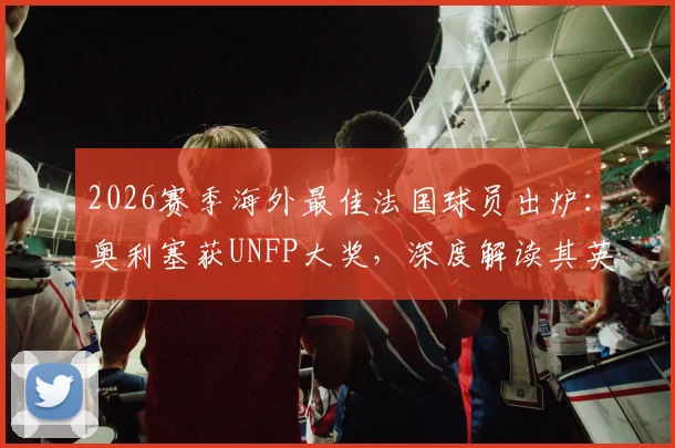 2026赛季海外最佳法国球员出炉:奥利塞获UNFP大奖,深度解读其英超表现与奖项含金量
