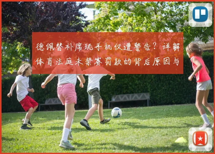 德佩替补席玩手机仅遭警告？详解体育法庭未禁赛罚款的背后原因与球员纪律准则