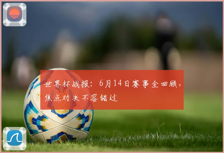 世界杯战报:6月14日赛事全回顾,焦点对决不容错过