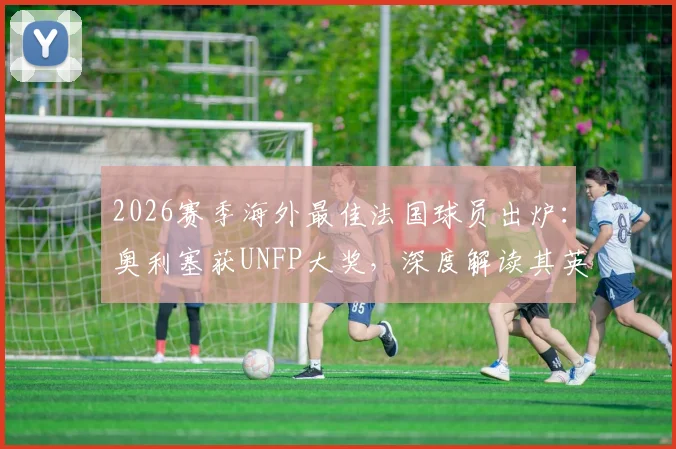 2026赛季海外最佳法国球员出炉：奥利塞获UNFP大奖，深度解读其英超表现与奖项含金量