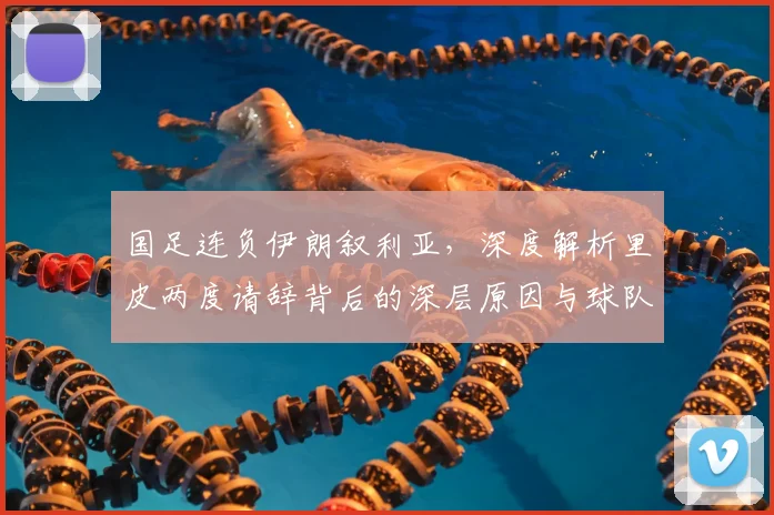 国足连负伊朗叙利亚，深度解析里皮两度请辞背后的深层原因与球队困局