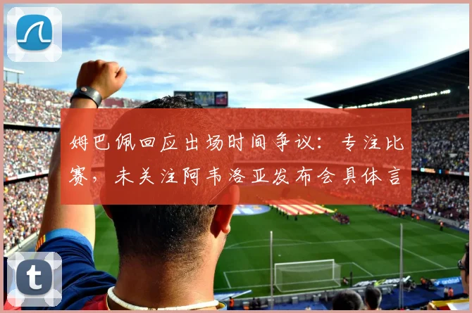 姆巴佩回应出场时间争议：专注比赛，未关注阿韦洛亚发布会具体言论