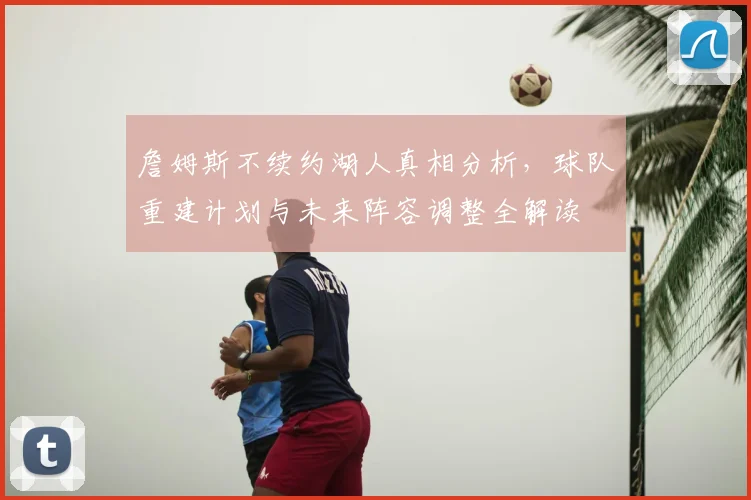 詹姆斯不续约湖人真相分析，球队重建计划与未来阵容调整全解读
