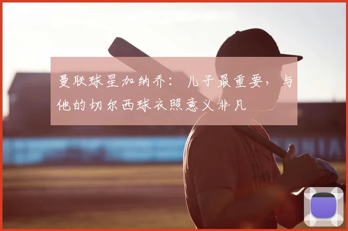 曼联球星加纳乔:儿子最重要,与他的切尔西球衣照意义非凡